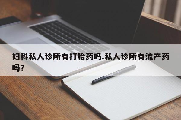 药流药妇科私人诊所有打胎药吗.私人诊所有流产药吗？