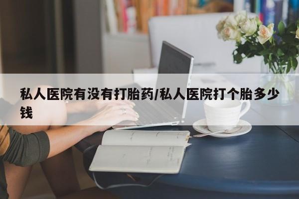 药流药私人医院有没有打胎药/私人医院打个胎多少钱