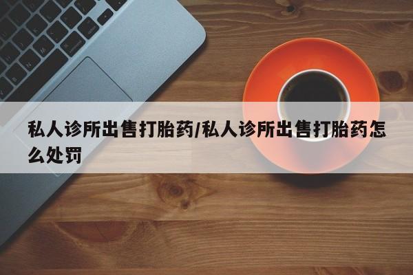 药流药私人诊所出售打胎药/私人诊所出售打胎药怎么处罚
