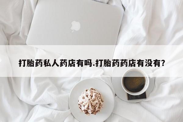 药流药打胎药私人药店有吗.打胎药药店有没有？