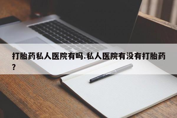 药流药打胎药私人医院有吗.私人医院有没有打胎药？