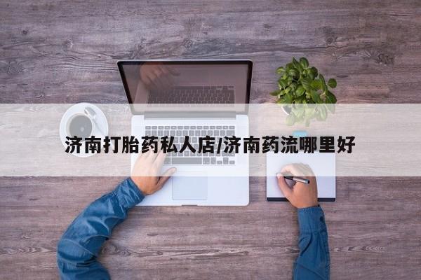 药流药济南打胎药私人店/济南药流哪里好