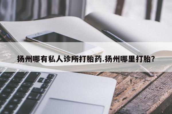 药流药扬州哪有私人诊所打胎药.扬州哪里打胎？