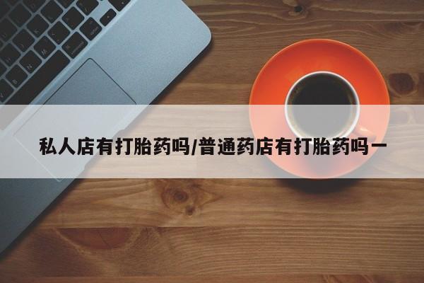 药流药私人店有打胎药吗/普通药店有打胎药吗一