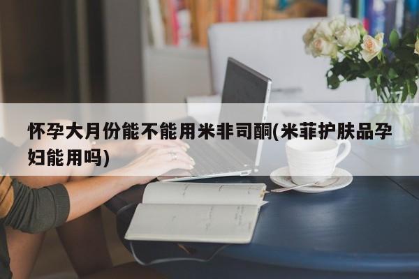 药流药怀孕大月份能不能用米非司酮(米菲护肤品孕妇能用吗)