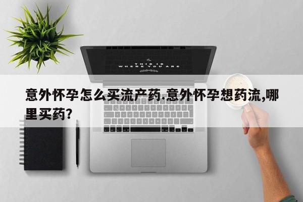 药流药意外怀孕怎么买流产药.意外怀孕想药流,哪里买药？