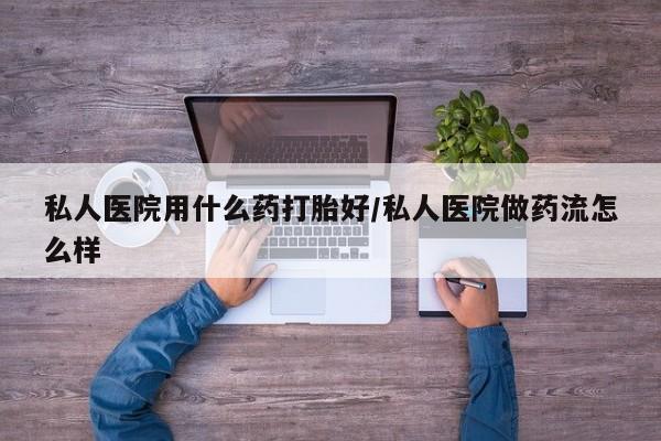 药流药私人医院用什么药打胎好/私人医院做药流怎么样