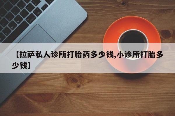 药流药【拉萨私人诊所打胎药多少钱,小诊所打胎多少钱】
