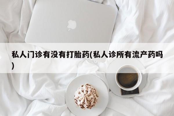 药流药私人门诊有没有打胎药(私人诊所有流产药吗)