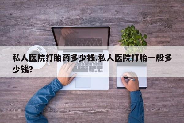 药流药私人医院打胎药多少钱.私人医院打胎一般多少钱？