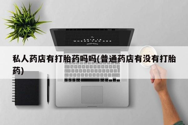 药流药私人药店有打胎药吗吗(普通药店有没有打胎药)