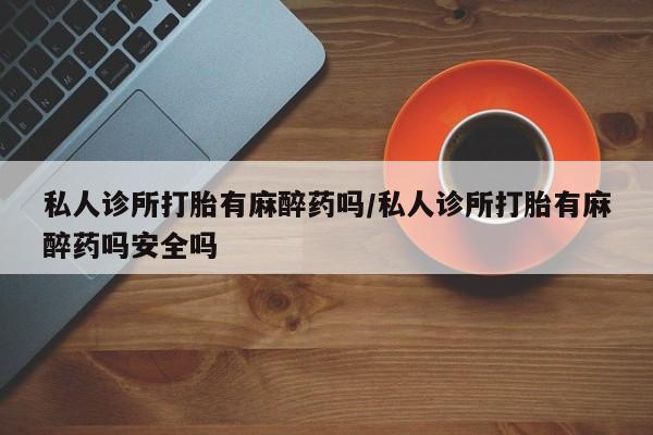 药流药私人诊所打胎有麻醉药吗/私人诊所打胎有麻醉药吗安全吗