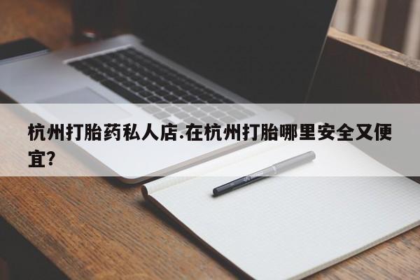 药流药杭州打胎药私人店.在杭州打胎哪里安全又便宜？